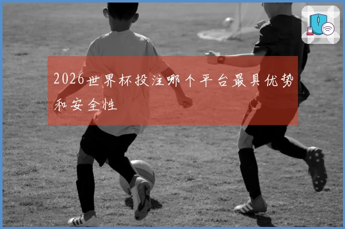 2026世界杯投注哪个平台最具优势和安全性