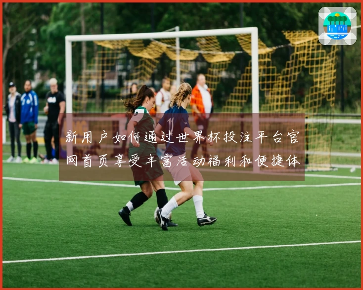 新用户如何通过世界杯投注平台官网首页享受丰富活动福利和便捷体验